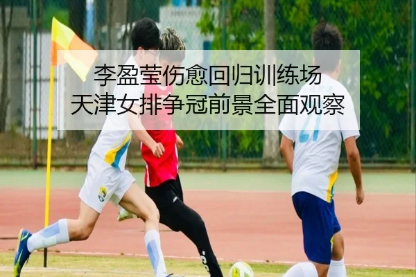 李盈莹伤愈回归训练场 天津女排争冠前景全面观察