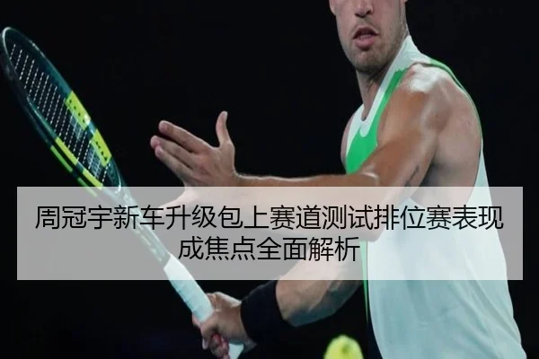 周冠宇新车升级包上赛道测试排位赛表现成焦点全面解析