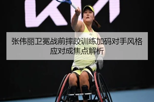 张伟丽卫冕战前摔跤训练加码对手风格应对成焦点解析