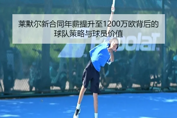 莱默尔新合同年薪提升至1200万欧背后的球队策略与球员价值