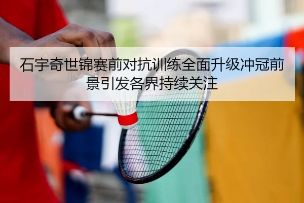 石宇奇世锦赛前对抗训练全面升级冲冠前景引发各界持续关注