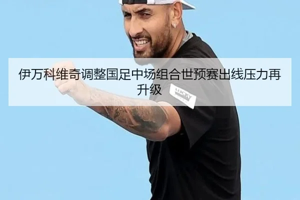 伊万科维奇调整国足中场组合世预赛出线压力再升级