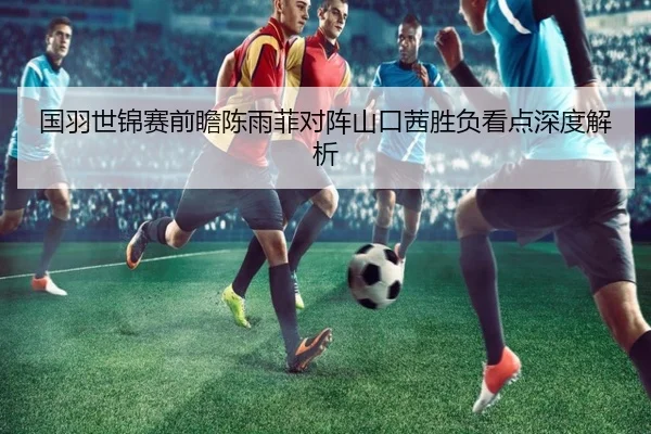 国羽世锦赛前瞻陈雨菲对阵山口茜胜负看点深度解析